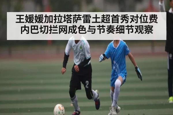 王媛媛加拉塔萨雷土超首秀对位费内巴切拦网成色与节奏细节观察